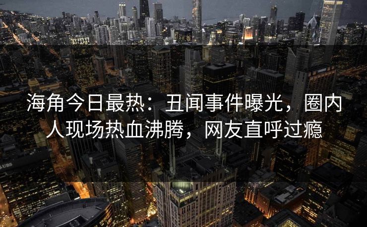 海角今日最热：丑闻事件曝光，圈内人现场热血沸腾，网友直呼过瘾