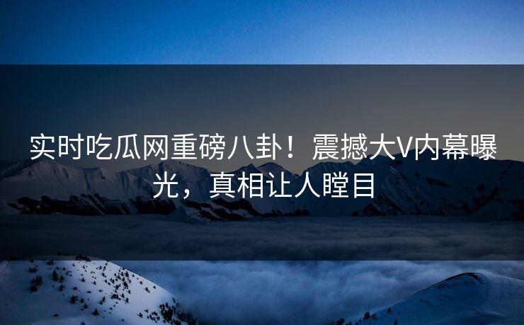 实时吃瓜网重磅八卦！震撼大V内幕曝光，真相让人瞠目