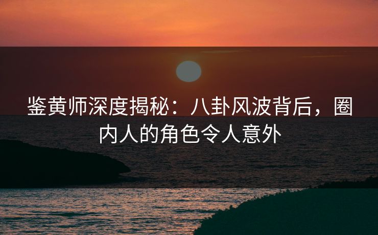 鉴黄师深度揭秘：八卦风波背后，圈内人的角色令人意外