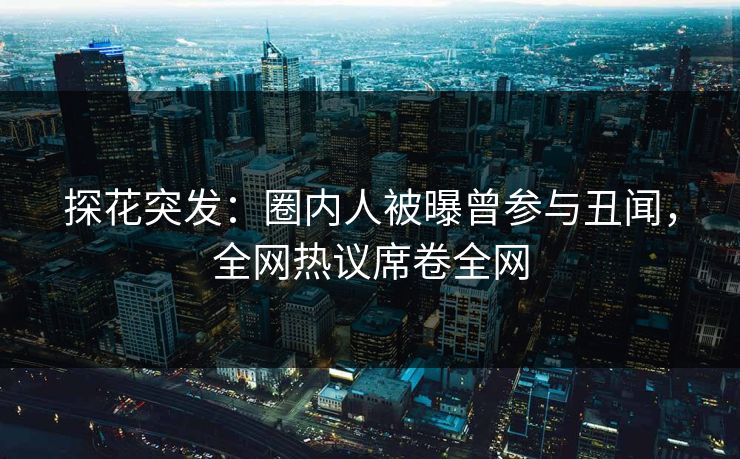探花突发：圈内人被曝曾参与丑闻，全网热议席卷全网