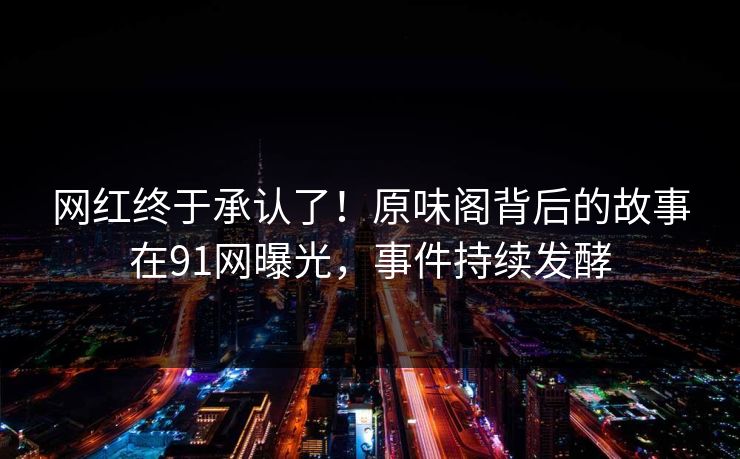 网红终于承认了！原味阁背后的故事在91网曝光，事件持续发酵
