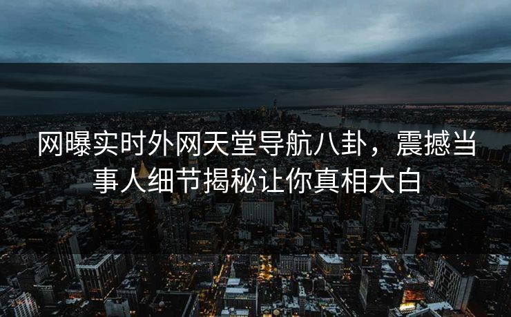 网曝实时外网天堂导航八卦，震撼当事人细节揭秘让你真相大白