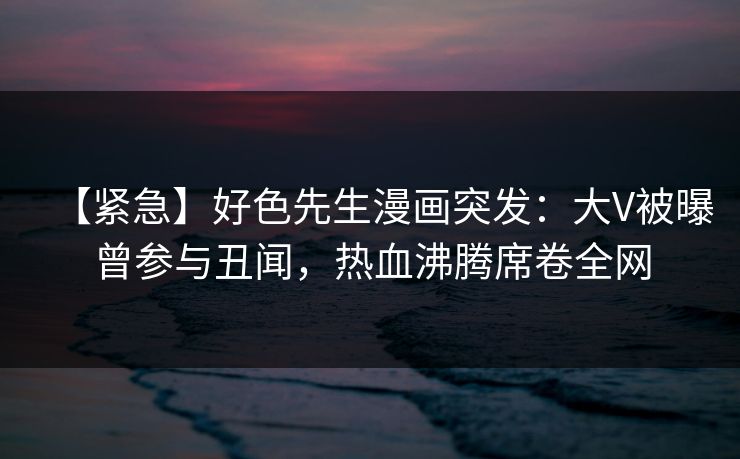 【紧急】好色先生漫画突发：大V被曝曾参与丑闻，热血沸腾席卷全网