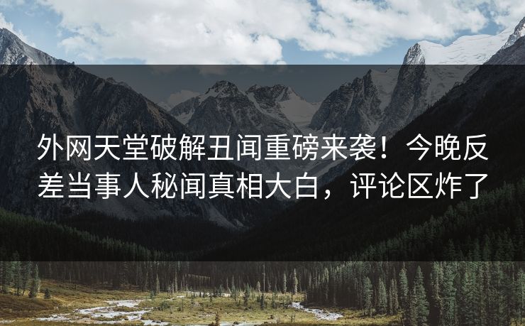 外网天堂破解丑闻重磅来袭！今晚反差当事人秘闻真相大白，评论区炸了