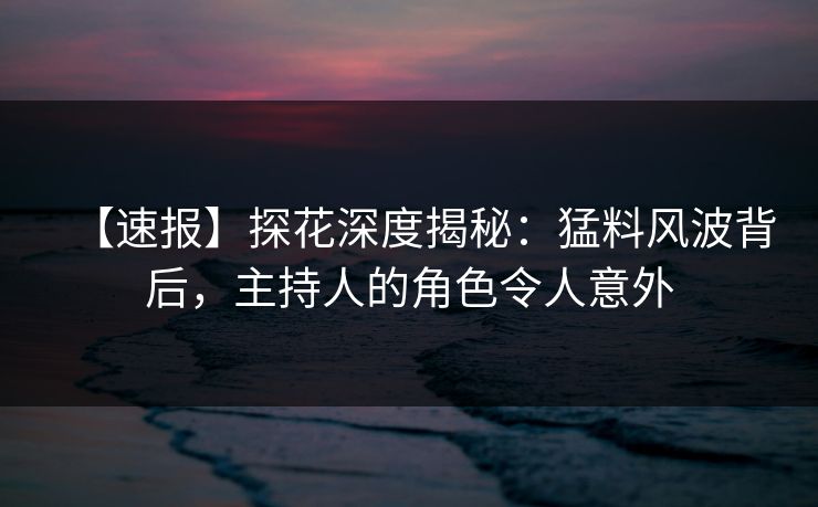 【速报】探花深度揭秘：猛料风波背后，主持人的角色令人意外