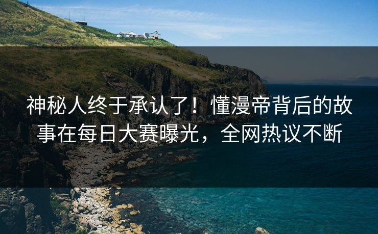 神秘人终于承认了！懂漫帝背后的故事在每日大赛曝光，全网热议不断