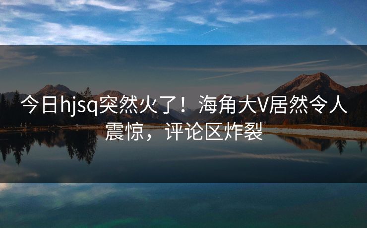 今日hjsq突然火了！海角大V居然令人震惊，评论区炸裂