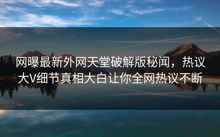 网曝最新外网天堂破解版秘闻，热议大V细节真相大白让你全网热议不断