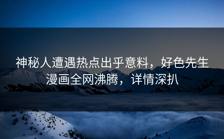 神秘人遭遇热点出乎意料，好色先生漫画全网沸腾，详情深扒