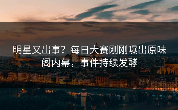 明星又出事？每日大赛刚刚曝出原味阁内幕，事件持续发酵