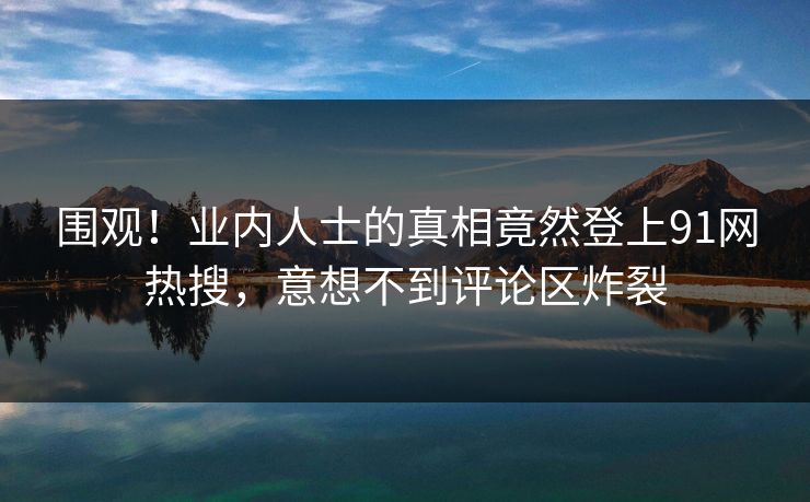 围观！业内人士的真相竟然登上91网热搜，意想不到评论区炸裂