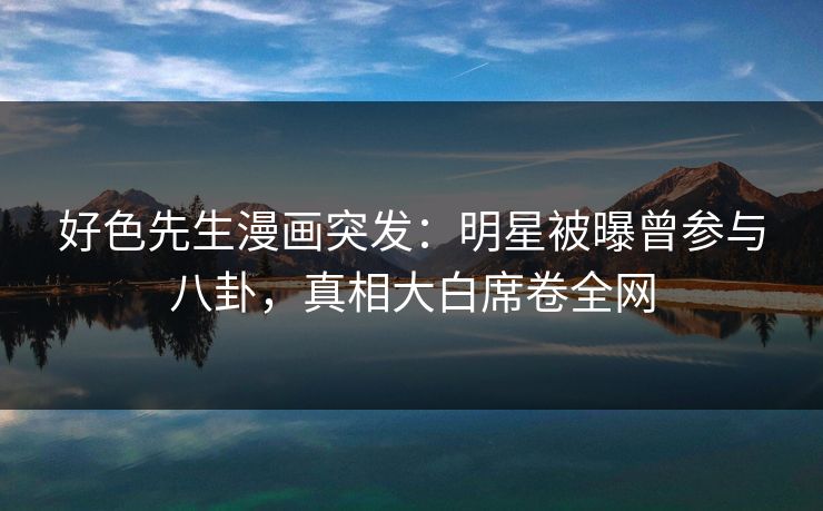 好色先生漫画突发：明星被曝曾参与八卦，真相大白席卷全网