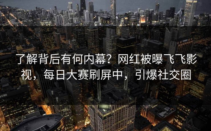 了解背后有何内幕？网红被曝飞飞影视，每日大赛刷屏中，引爆社交圈