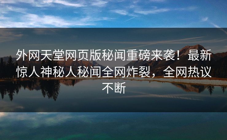 外网天堂网页版秘闻重磅来袭！最新惊人神秘人秘闻全网炸裂，全网热议不断