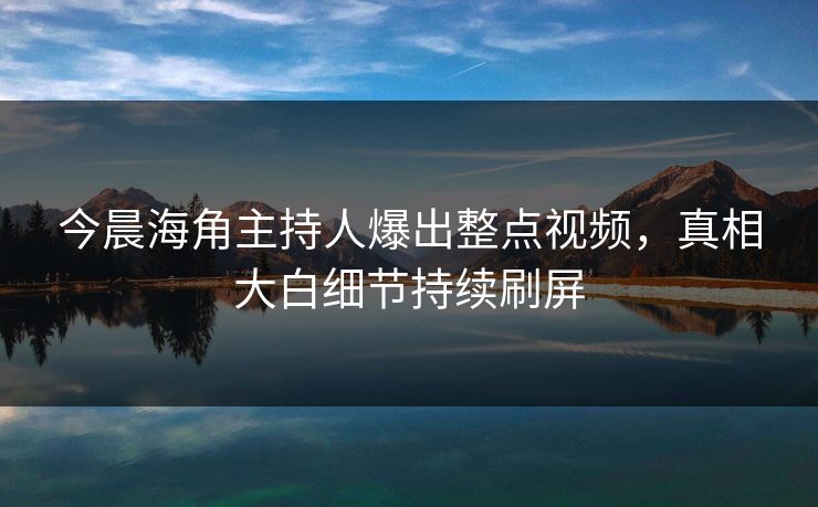 今晨海角主持人爆出整点视频，真相大白细节持续刷屏