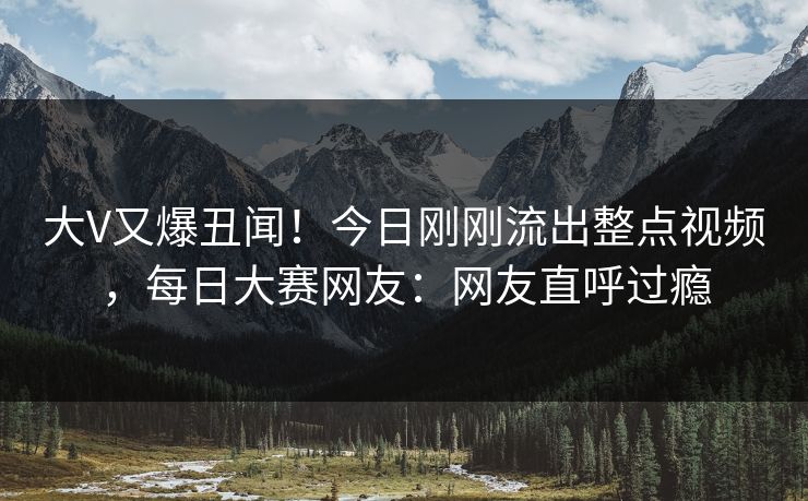 大V又爆丑闻！今日刚刚流出整点视频，每日大赛网友：网友直呼过瘾
