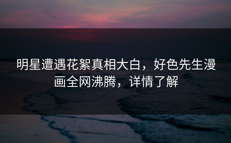明星遭遇花絮真相大白，好色先生漫画全网沸腾，详情了解