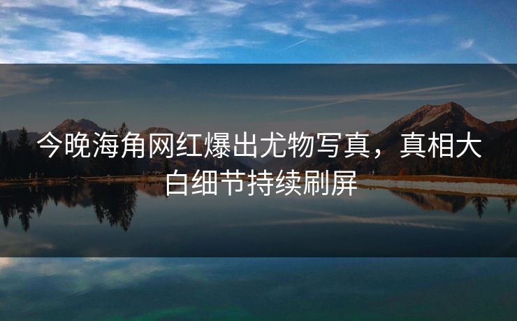 今晚海角网红爆出尤物写真，真相大白细节持续刷屏
