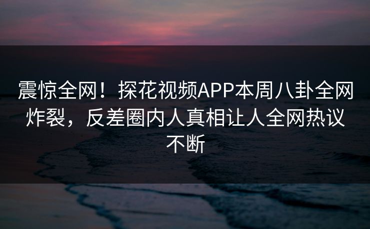 震惊全网！探花视频APP本周八卦全网炸裂，反差圈内人真相让人全网热议不断