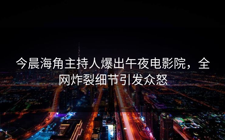 今晨海角主持人爆出午夜电影院，全网炸裂细节引发众怒