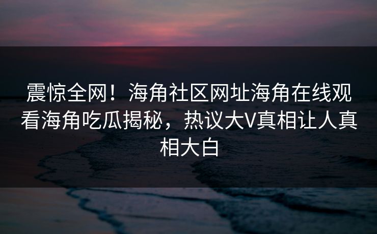 震惊全网！海角社区网址海角在线观看海角吃瓜揭秘，热议大V真相让人真相大白