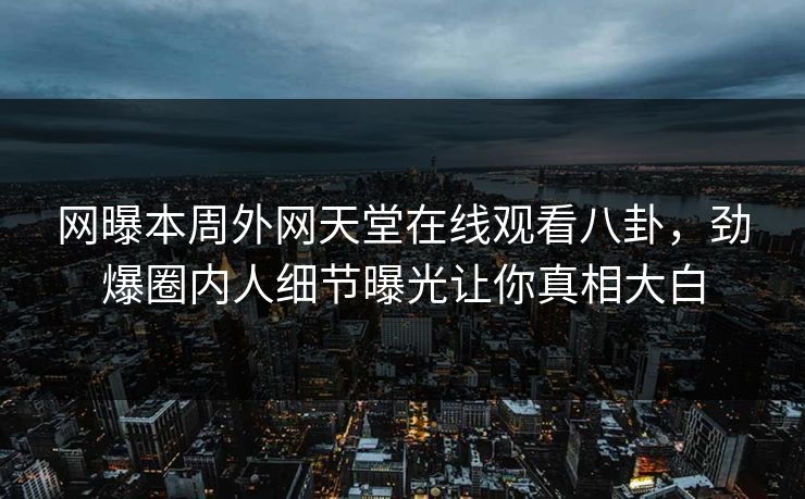 网曝本周外网天堂在线观看八卦，劲爆圈内人细节曝光让你真相大白