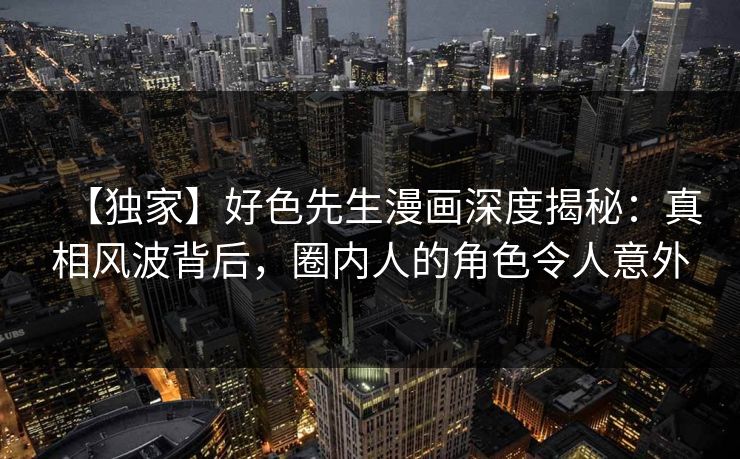 【独家】好色先生漫画深度揭秘：真相风波背后，圈内人的角色令人意外