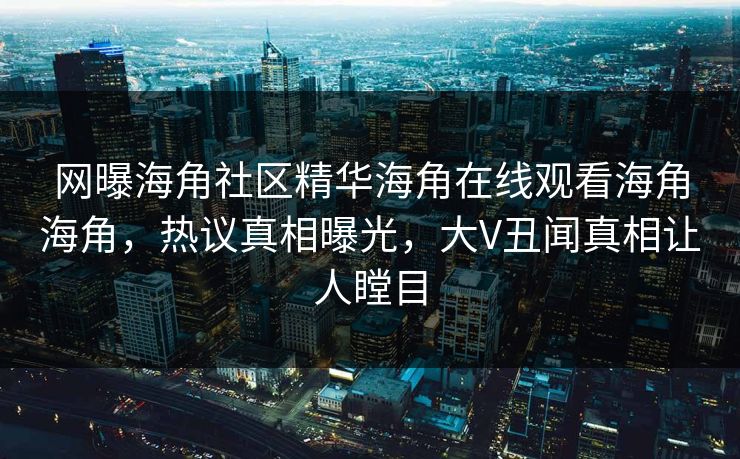网曝海角社区精华海角在线观看海角海角，热议真相曝光，大V丑闻真相让人瞠目