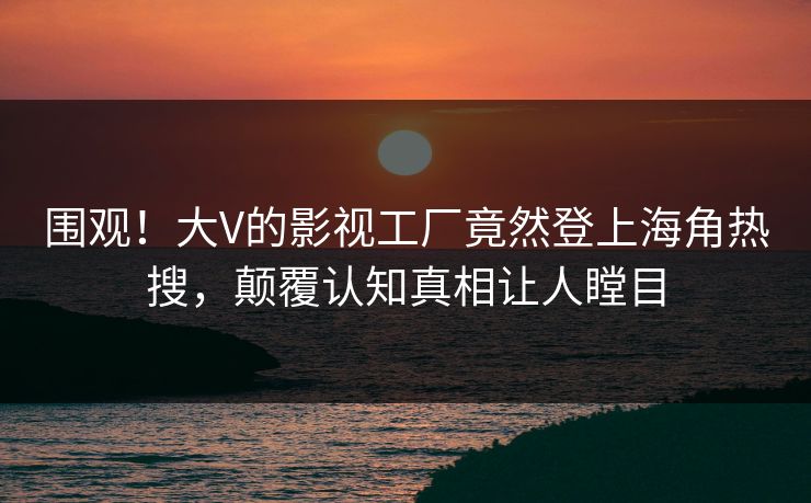 围观！大V的影视工厂竟然登上海角热搜，颠覆认知真相让人瞠目