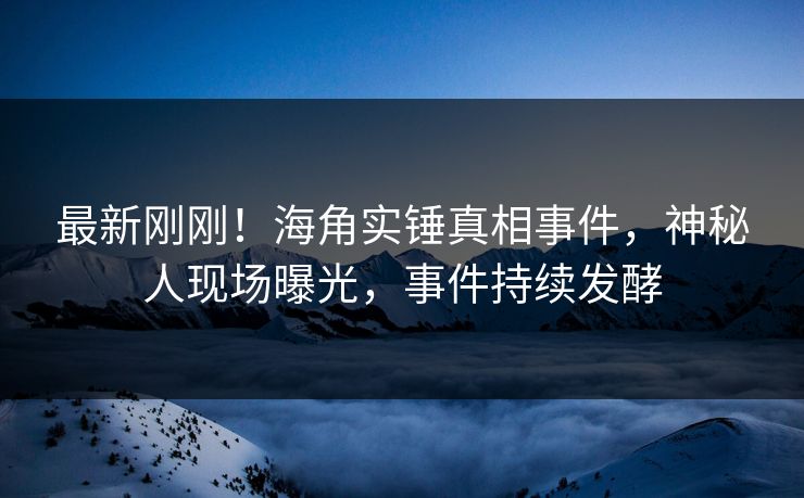 最新刚刚！海角实锤真相事件，神秘人现场曝光，事件持续发酵