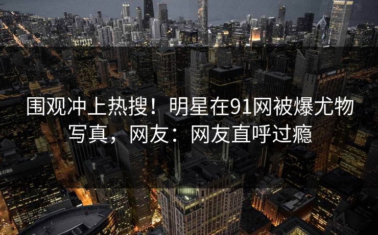 围观冲上热搜！明星在91网被爆尤物写真，网友：网友直呼过瘾