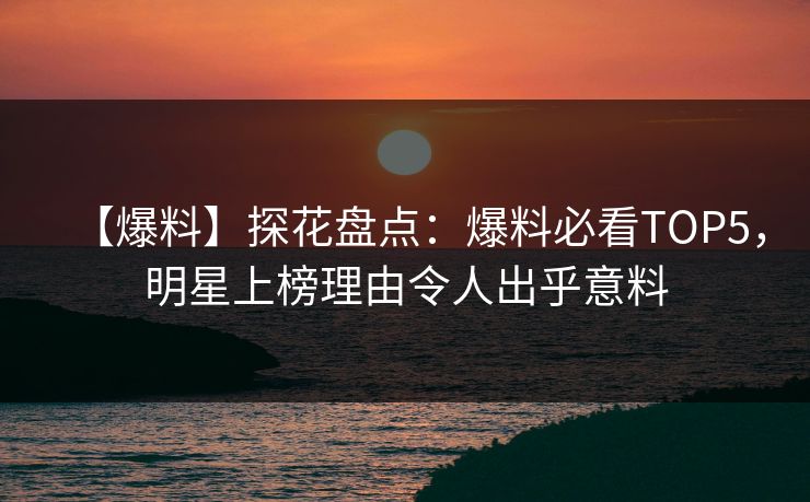【爆料】探花盘点：爆料必看TOP5，明星上榜理由令人出乎意料