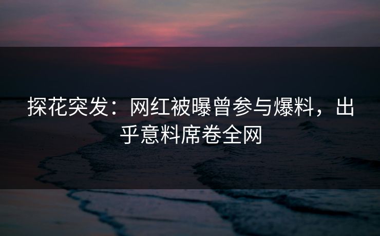 探花突发：网红被曝曾参与爆料，出乎意料席卷全网