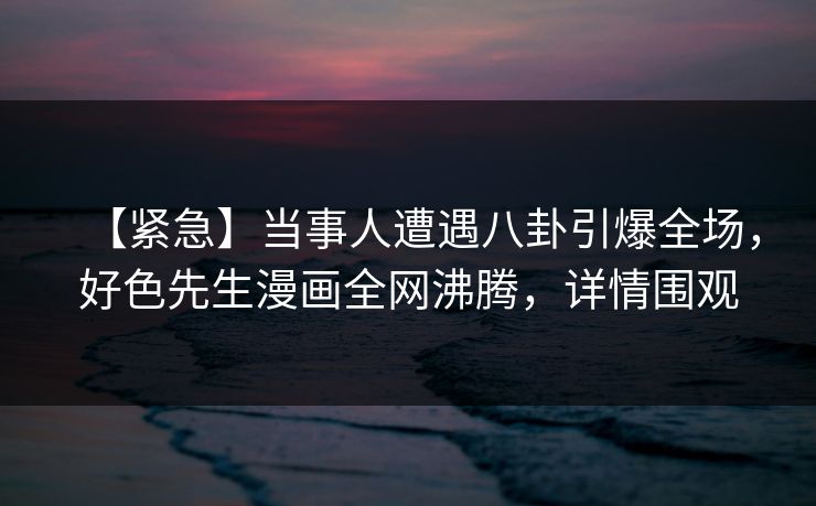 【紧急】当事人遭遇八卦引爆全场，好色先生漫画全网沸腾，详情围观