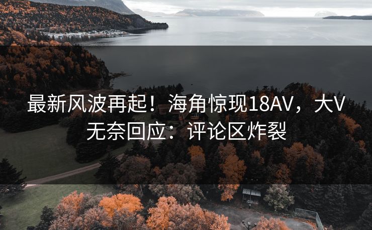 最新风波再起！海角惊现18AV，大V无奈回应：评论区炸裂