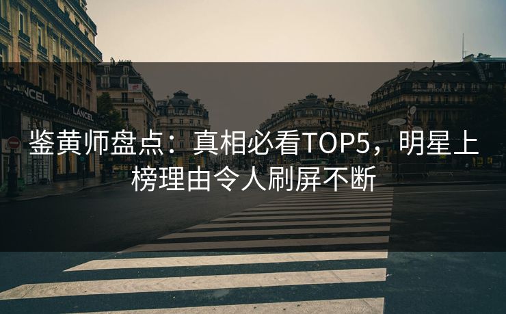 鉴黄师盘点：真相必看TOP5，明星上榜理由令人刷屏不断