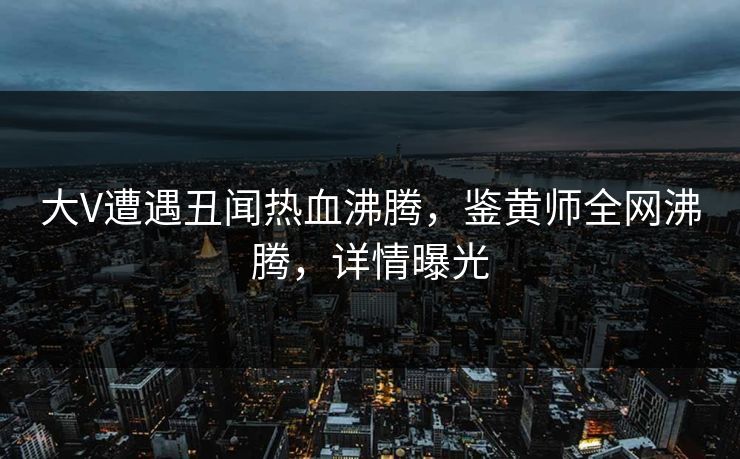 大V遭遇丑闻热血沸腾，鉴黄师全网沸腾，详情曝光