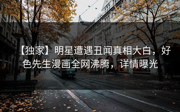 【独家】明星遭遇丑闻真相大白，好色先生漫画全网沸腾，详情曝光