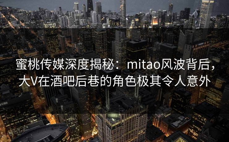 蜜桃传媒深度揭秘：mitao风波背后，大V在酒吧后巷的角色极其令人意外