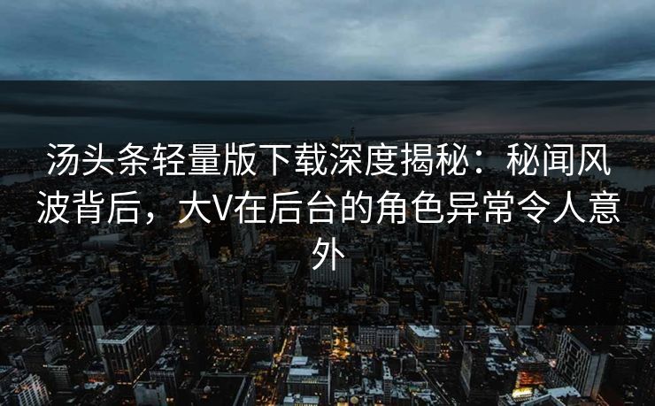 汤头条轻量版下载深度揭秘：秘闻风波背后，大V在后台的角色异常令人意外