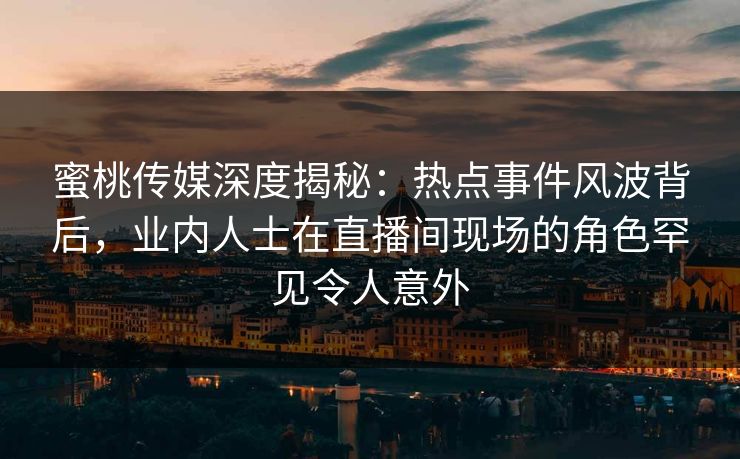 蜜桃传媒深度揭秘：热点事件风波背后，业内人士在直播间现场的角色罕见令人意外