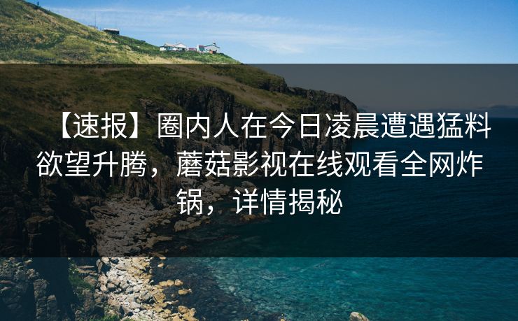【速报】圈内人在今日凌晨遭遇猛料欲望升腾，蘑菇影视在线观看全网炸锅，详情揭秘