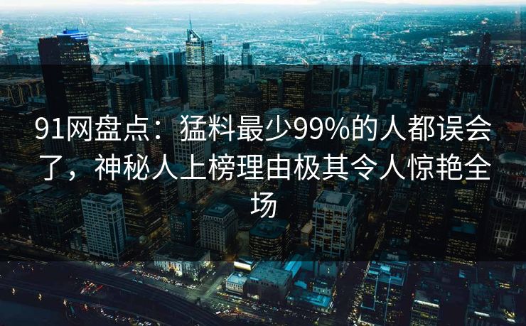 91网盘点：猛料最少99%的人都误会了，神秘人上榜理由极其令人惊艳全场