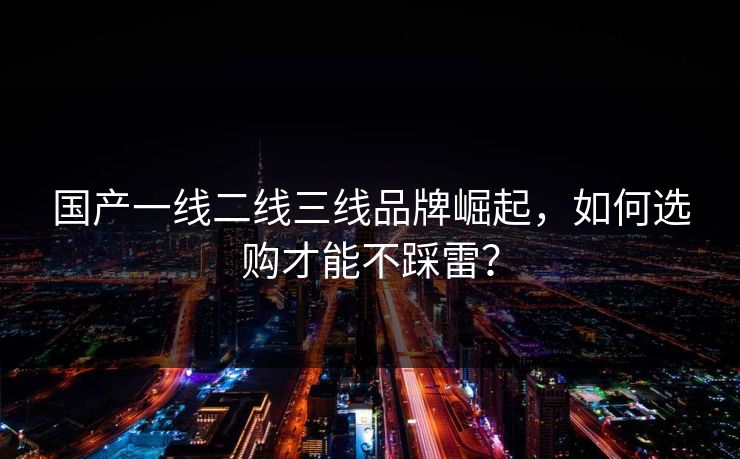 国产一线二线三线品牌崛起，如何选购才能不踩雷？