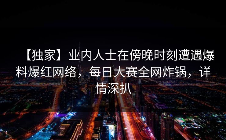 【独家】业内人士在傍晚时刻遭遇爆料爆红网络，每日大赛全网炸锅，详情深扒