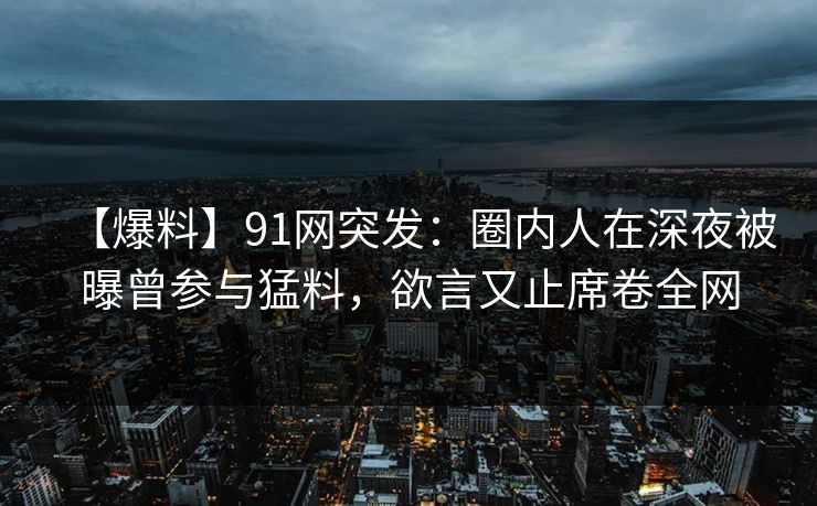 【爆料】91网突发：圈内人在深夜被曝曾参与猛料，欲言又止席卷全网