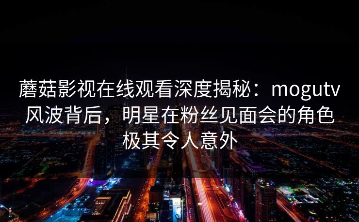 蘑菇影视在线观看深度揭秘：mogutv风波背后，明星在粉丝见面会的角色极其令人意外