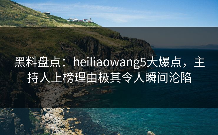 黑料盘点：heiliaowang5大爆点，主持人上榜理由极其令人瞬间沦陷