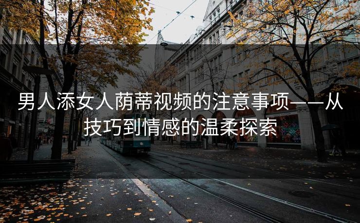 男人添女人荫蒂视频的注意事项——从技巧到情感的温柔探索