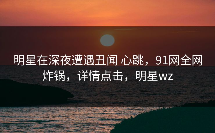 明星在深夜遭遇丑闻 心跳，91网全网炸锅，详情点击，明星wz